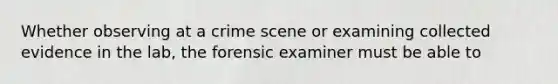 Whether observing at a crime scene or examining collected evidence in the lab, the forensic examiner must be able to