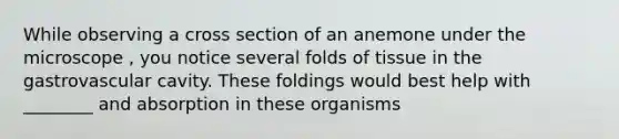 While observing a cross section of an anemone under the microscope , you notice several folds of tissue in the gastrovascular cavity. These foldings would best help with ________ and absorption in these organisms