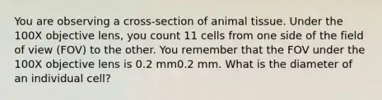 You are observing a cross-section of animal tissue. Under the 100X objective lens, you count 11 cells from one side of the field of view (FOV) to the other. You remember that the FOV under the 100X objective lens is 0.2 mm0.2 mm. What is the diameter of an individual cell?