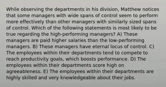 While observing the departments in his division, Matthew notices that some managers with wide spans of control seem to perform more effectively than other managers with similarly sized spans of control. Which of the following statements is most likely to be true regarding the high-performing managers? A) These managers are paid higher salaries than the low-performing managers. B) These managers have eternal locus of control. C) The employees within their departments tend to compete to reach productivity goals, which boosts performance. D) The employees within their departments score high on agreeableness. E) The employees within their departments are highly skilled and very knowledgeable about their jobs.