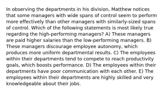 In observing the departments in his division, Matthew notices that some managers with wide spans of control seem to perform more effectively than other managers with similarly-sized spans of control. Which of the following statements is most likely true regarding the high-performing managers? A) These managers are paid higher salaries than the low-performing managers. B) These managers discourage employee autonomy, which produces more uniform departmental results. C) The employees within their departments tend to compete to reach productivity goals, which boosts performance. D) The employees within their departments have poor communication with each other. E) The employees within their departments are highly skilled and very knowledgeable about their jobs.