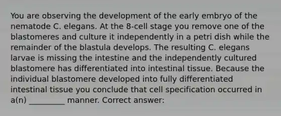 You are observing the development of the early embryo of the nematode C. elegans. At the 8-cell stage you remove one of the blastomeres and culture it independently in a petri dish while the remainder of the blastula develops. The resulting C. elegans larvae is missing the intestine and the independently cultured blastomere has differentiated into intestinal tissue. Because the individual blastomere developed into fully differentiated intestinal tissue you conclude that cell specification occurred in a(n) _________ manner. Correct answer: