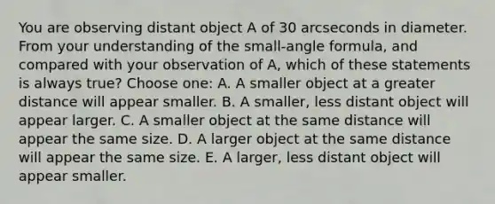 You are observing distant object A of 30 arcseconds in diameter. From your understanding of the small-angle formula, and compared with your observation of A, which of these statements is always true? Choose one: A. A smaller object at a greater distance will appear smaller. B. A smaller, less distant object will appear larger. C. A smaller object at the same distance will appear the same size. D. A larger object at the same distance will appear the same size. E. A larger, less distant object will appear smaller.