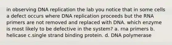 in observing DNA replication the lab you notice that in some cells a defect occurs where DNA replication proceeds but the RNA primers are not removed and replaced with DNA. which enzyme is most likely to be defective in the system? a. rna primers b. helicase c.single strand binding protein. d. DNA polymerase