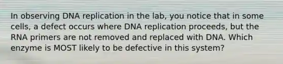 In observing DNA replication in the lab, you notice that in some cells, a defect occurs where DNA replication proceeds, but the RNA primers are not removed and replaced with DNA. Which enzyme is MOST likely to be defective in this system?