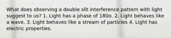 What does observing a double slit interference pattern with light suggest to us? 1. Light has a phase of 180o. 2. Light behaves like a wave. 3. Light behaves like a stream of particles 4. Light has electric properties.