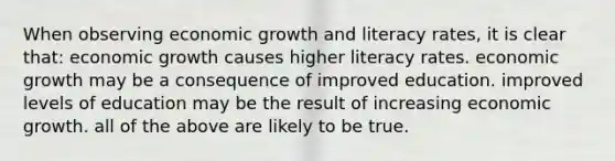 When observing economic growth and literacy rates, it is clear that: economic growth causes higher literacy rates. economic growth may be a consequence of improved education. improved levels of education may be the result of increasing economic growth. all of the above are likely to be true.