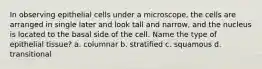 In observing epithelial cells under a microscope, the cells are arranged in single later and look tall and narrow, and the nucleus is located to the basal side of the cell. Name the type of epithelial tissue? a. columnar b. stratified c. squamous d. transitional