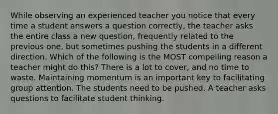 While observing an experienced teacher you notice that every time a student answers a question correctly, the teacher asks the entire class a new question, frequently related to the previous one, but sometimes pushing the students in a different direction. Which of the following is the MOST compelling reason a teacher might do this? There is a lot to cover, and no time to waste. Maintaining momentum is an important key to facilitating group attention. The students need to be pushed. A teacher asks questions to facilitate student thinking.