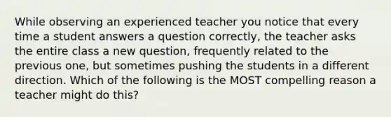 While observing an experienced teacher you notice that every time a student answers a question correctly, the teacher asks the entire class a new question, frequently related to the previous one, but sometimes pushing the students in a different direction. Which of the following is the MOST compelling reason a teacher might do this?