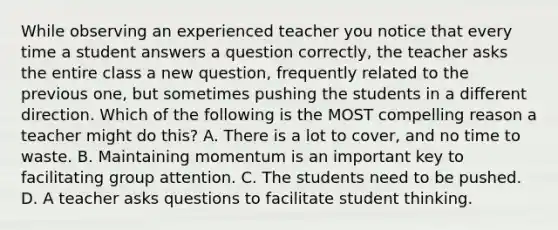 While observing an experienced teacher you notice that every time a student answers a question correctly, the teacher asks the entire class a new question, frequently related to the previous one, but sometimes pushing the students in a different direction. Which of the following is the MOST compelling reason a teacher might do this? A. There is a lot to cover, and no time to waste. B. Maintaining momentum is an important key to facilitating group attention. C. The students need to be pushed. D. A teacher asks questions to facilitate student thinking.