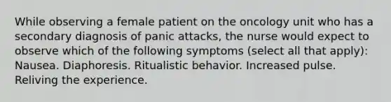 While observing a female patient on the oncology unit who has a secondary diagnosis of panic attacks, the nurse would expect to observe which of the following symptoms (select all that apply): Nausea. Diaphoresis. Ritualistic behavior. Increased pulse. Reliving the experience.