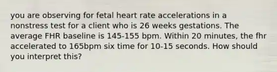 you are observing for fetal heart rate accelerations in a nonstress test for a client who is 26 weeks gestations. The average FHR baseline is 145-155 bpm. Within 20 minutes, the fhr accelerated to 165bpm six time for 10-15 seconds. How should you interpret this?