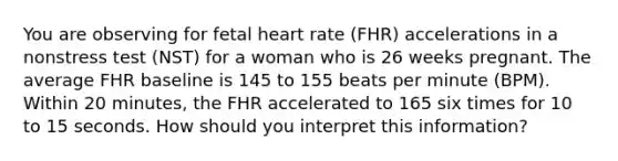 You are observing for fetal heart rate (FHR) accelerations in a nonstress test (NST) for a woman who is 26 weeks pregnant. The average FHR baseline is 145 to 155 beats per minute (BPM). Within 20 minutes, the FHR accelerated to 165 six times for 10 to 15 seconds. How should you interpret this information?