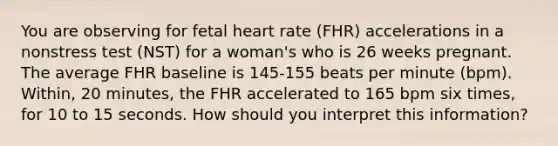 You are observing for fetal heart rate (FHR) accelerations in a nonstress test (NST) for a woman's who is 26 weeks pregnant. The average FHR baseline is 145-155 beats per minute (bpm). Within, 20 minutes, the FHR accelerated to 165 bpm six times, for 10 to 15 seconds. How should you interpret this information?