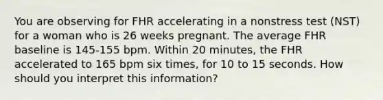 You are observing for FHR accelerating in a nonstress test (NST) for a woman who is 26 weeks pregnant. The average FHR baseline is 145-155 bpm. Within 20 minutes, the FHR accelerated to 165 bpm six times, for 10 to 15 seconds. How should you interpret this information?