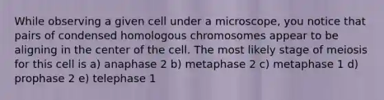 While observing a given cell under a microscope, you notice that pairs of condensed homologous chromosomes appear to be aligning in the center of the cell. The most likely stage of meiosis for this cell is a) anaphase 2 b) metaphase 2 c) metaphase 1 d) prophase 2 e) telephase 1