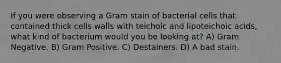 If you were observing a Gram stain of bacterial cells that contained thick cells walls with teichoic and lipoteichoic acids, what kind of bacterium would you be looking at? A) Gram Negative. B) Gram Positive. C) Destainers. D) A bad stain.