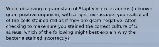 While observing a gram stain of Staphylococcus aureus (a known gram positive organism) with a light microscope, you realize all of the cells stained red as if they are gram negative. After checking to make sure you stained the correct culture of S. aureus, which of the following might best explain why the bacteria stained incorrectly?