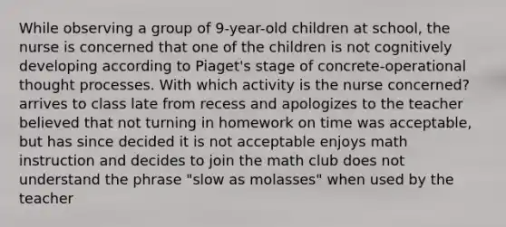 While observing a group of 9-year-old children at school, the nurse is concerned that one of the children is not cognitively developing according to Piaget's stage of concrete-operational thought processes. With which activity is the nurse concerned? arrives to class late from recess and apologizes to the teacher believed that not turning in homework on time was acceptable, but has since decided it is not acceptable enjoys math instruction and decides to join the math club does not understand the phrase "slow as molasses" when used by the teacher