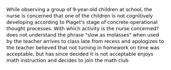 While observing a group of 9-year-old children at school, the nurse is concerned that one of the children is not cognitively developing according to Piaget's stage of concrete-operational thought processes. With which activity is the nurse concerned? does not understand the phrase "slow as molasses" when used by the teacher arrives to class late from recess and apologizes to the teacher believed that not turning in homework on time was acceptable, but has since decided it is not acceptable enjoys math instruction and decides to join the math club