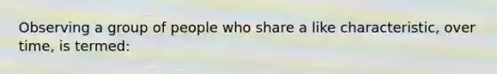 Observing a group of people who share a like characteristic, over time, is termed: