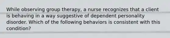 While observing group therapy, a nurse recognizes that a client is behaving in a way suggestive of dependent personality disorder. Which of the following behaviors is consistent with this condition?