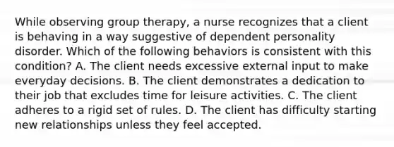 While observing group therapy, a nurse recognizes that a client is behaving in a way suggestive of dependent personality disorder. Which of the following behaviors is consistent with this condition? A. The client needs excessive external input to make everyday decisions. B. The client demonstrates a dedication to their job that excludes time for leisure activities. C. The client adheres to a rigid set of rules. D. The client has difficulty starting new relationships unless they feel accepted.