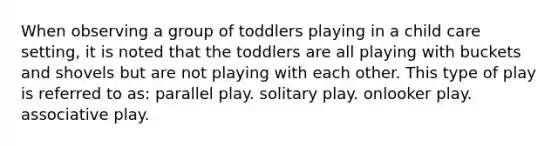 When observing a group of toddlers playing in a child care setting, it is noted that the toddlers are all playing with buckets and shovels but are not playing with each other. This type of play is referred to as: parallel play. solitary play. onlooker play. associative play.