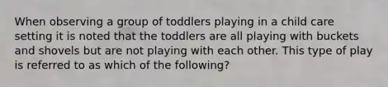 When observing a group of toddlers playing in a child care setting it is noted that the toddlers are all playing with buckets and shovels but are not playing with each other. This type of play is referred to as which of the following?