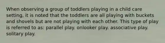 When observing a group of toddlers playing in a child care setting, it is noted that the toddlers are all playing with buckets and shovels but are not playing with each other. This type of play is referred to as: parallel play. onlooker play. associative play. solitary play.