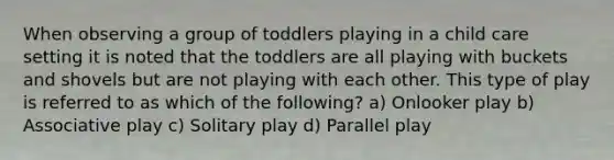 When observing a group of toddlers playing in a child care setting it is noted that the toddlers are all playing with buckets and shovels but are not playing with each other. This type of play is referred to as which of the following? a) Onlooker play b) Associative play c) Solitary play d) Parallel play