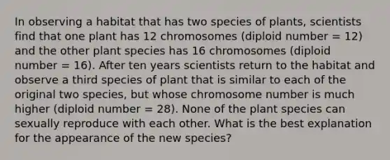 In observing a habitat that has two species of plants, scientists find that one plant has 12 chromosomes (diploid number = 12) and the other plant species has 16 chromosomes (diploid number = 16). After ten years scientists return to the habitat and observe a third species of plant that is similar to each of the original two species, but whose chromosome number is much higher (diploid number = 28). None of the plant species can sexually reproduce with each other. What is the best explanation for the appearance of the new species?