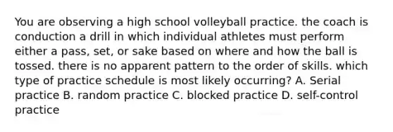 You are observing a high school volleyball practice. the coach is conduction a drill in which individual athletes must perform either a pass, set, or sake based on where and how the ball is tossed. there is no apparent pattern to the order of skills. which type of practice schedule is most likely occurring? A. Serial practice B. random practice C. blocked practice D. self-control practice