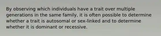 By observing which individuals have a trait over multiple generations in the same family, it is often possible to determine whether a trait is autosomal or sex-linked and to determine whether it is dominant or recessive.