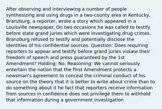 After observing and interviewing a number of people synthesizing and using drugs in a two-county area in Kentucky, Branzburg, a reporter, wrote a story which appeared in a Louisville newspaper. On two occasions he was called to testify before state grand juries which were investigating drug crimes. Branzburg refused to testify and potentially disclose the identities of his confidential sources. Question: Does requiring reporters to appear and testify before grand juries violate their freedom of speech and press guaranteed by the 1st Amendment? Holding: No. Reasoning: We cannot seriously entertain the notion that the First Amendment protects a newsman's agreement to conceal the criminal conduct of his source on the theory that it is better to write about crime than to do something about it he fact that reporters receive information from sources in confidence does not privilege them to withhold that information during a government investigation