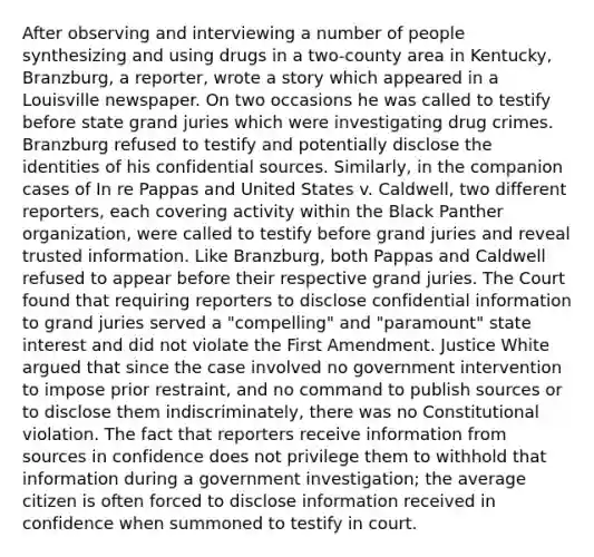 After observing and interviewing a number of people synthesizing and using drugs in a two-county area in Kentucky, Branzburg, a reporter, wrote a story which appeared in a Louisville newspaper. On two occasions he was called to testify before state grand juries which were investigating drug crimes. Branzburg refused to testify and potentially disclose the identities of his confidential sources. Similarly, in the companion cases of In re Pappas and United States v. Caldwell, two different reporters, each covering activity within the Black Panther organization, were called to testify before grand juries and reveal trusted information. Like Branzburg, both Pappas and Caldwell refused to appear before their respective grand juries. The Court found that requiring reporters to disclose confidential information to grand juries served a "compelling" and "paramount" state interest and did not violate the First Amendment. Justice White argued that since the case involved no government intervention to impose prior restraint, and no command to publish sources or to disclose them indiscriminately, there was no Constitutional violation. The fact that reporters receive information from sources in confidence does not privilege them to withhold that information during a government investigation; the average citizen is often forced to disclose information received in confidence when summoned to testify in court.