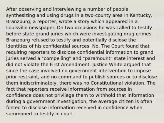 After observing and interviewing a number of people synthesizing and using drugs in a two-county area in Kentucky, Branzburg, a reporter, wrote a story which appeared in a Louisville newspaper. On two occasions he was called to testify before state grand juries which were investigating drug crimes. Branzburg refused to testify and potentially disclose the identities of his confidential sources. No. The Court found that requiring reporters to disclose confidential information to grand juries served a "compelling" and "paramount" state interest and did not violate the First Amendment. Justice White argued that since the case involved no government intervention to impose prior restraint, and no command to publish sources or to disclose them indiscriminately, there was no Constitutional violation. The fact that reporters receive information from sources in confidence does not privilege them to withhold that information during a government investigation; the average citizen is often forced to disclose information received in confidence when summoned to testify in court.