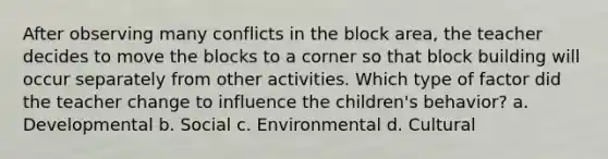 After observing many conflicts in the block area, the teacher decides to move the blocks to a corner so that block building will occur separately from other activities. Which type of factor did the teacher change to influence the children's behavior? a. Developmental b. Social c. Environmental d. Cultural