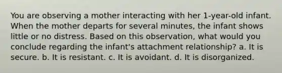 You are observing a mother interacting with her 1-year-old infant. When the mother departs for several minutes, the infant shows little or no distress. Based on this observation, what would you conclude regarding the infant's attachment relationship? a. It is secure. b. It is resistant. c. It is avoidant. d. It is disorganized.