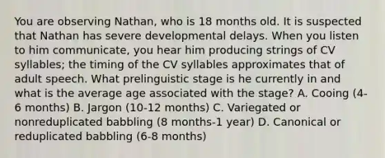 You are observing Nathan, who is 18 months old. It is suspected that Nathan has severe developmental delays. When you listen to him communicate, you hear him producing strings of CV syllables; the timing of the CV syllables approximates that of adult speech. What prelinguistic stage is he currently in and what is the average age associated with the stage? A. Cooing (4-6 months) B. Jargon (10-12 months) C. Variegated or nonreduplicated babbling (8 months-1 year) D. Canonical or reduplicated babbling (6-8 months)