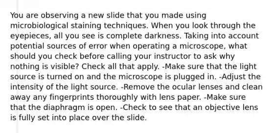 You are observing a new slide that you made using microbiological staining techniques. When you look through the eyepieces, all you see is complete darkness. Taking into account potential sources of error when operating a microscope, what should you check before calling your instructor to ask why nothing is visible? Check all that apply. -Make sure that the light source is turned on and the microscope is plugged in. -Adjust the intensity of the light source. -Remove the ocular lenses and clean away any fingerprints thoroughly with lens paper. -Make sure that the diaphragm is open. -Check to see that an objective lens is fully set into place over the slide.