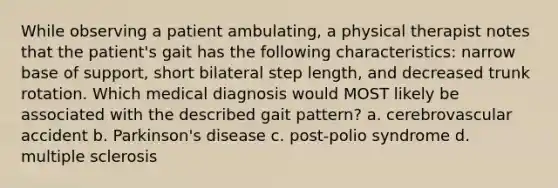 While observing a patient ambulating, a physical therapist notes that the patient's gait has the following characteristics: narrow base of support, short bilateral step length, and decreased trunk rotation. Which medical diagnosis would MOST likely be associated with the described gait pattern? a. cerebrovascular accident b. Parkinson's disease c. post-polio syndrome d. multiple sclerosis