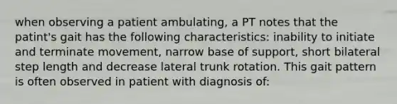 when observing a patient ambulating, a PT notes that the patint's gait has the following characteristics: inability to initiate and terminate movement, narrow base of support, short bilateral step length and decrease lateral trunk rotation. This gait pattern is often observed in patient with diagnosis of: