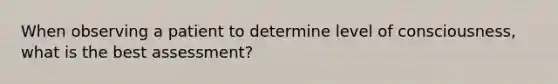 When observing a patient to determine level of consciousness, what is the best assessment?