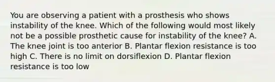 You are observing a patient with a prosthesis who shows instability of the knee. Which of the following would most likely not be a possible prosthetic cause for instability of the knee? A. The knee joint is too anterior B. Plantar flexion resistance is too high C. There is no limit on dorsiflexion D. Plantar flexion resistance is too low