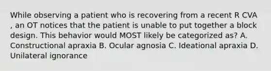 While observing a patient who is recovering from a recent R CVA , an OT notices that the patient is unable to put together a block design. This behavior would MOST likely be categorized as? A. Constructional apraxia B. Ocular agnosia C. Ideational apraxia D. Unilateral ignorance