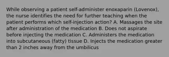 While observing a patient self-administer enoxaparin (Lovenox), the nurse identifies the need for further teaching when the patient performs which self-injection action? A. Massages the site after administration of the medication B. Does not aspirate before injecting the medication C. Administers the medication into subcutaneous (fatty) tissue D. Injects the medication greater than 2 inches away from the umbilicus