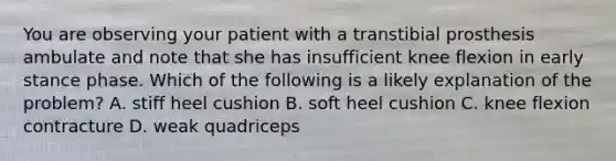 You are observing your patient with a transtibial prosthesis ambulate and note that she has insufficient knee flexion in early stance phase. Which of the following is a likely explanation of the problem? A. stiff heel cushion B. soft heel cushion C. knee flexion contracture D. weak quadriceps