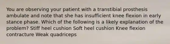 You are observing your patient with a transtibial prosthesis ambulate and note that she has insufficient knee flexion in early stance phase. Which of the following is a likely explanation of the problem? Stiff heel cushion Soft heel cushion Knee flexion contracture Weak quadriceps